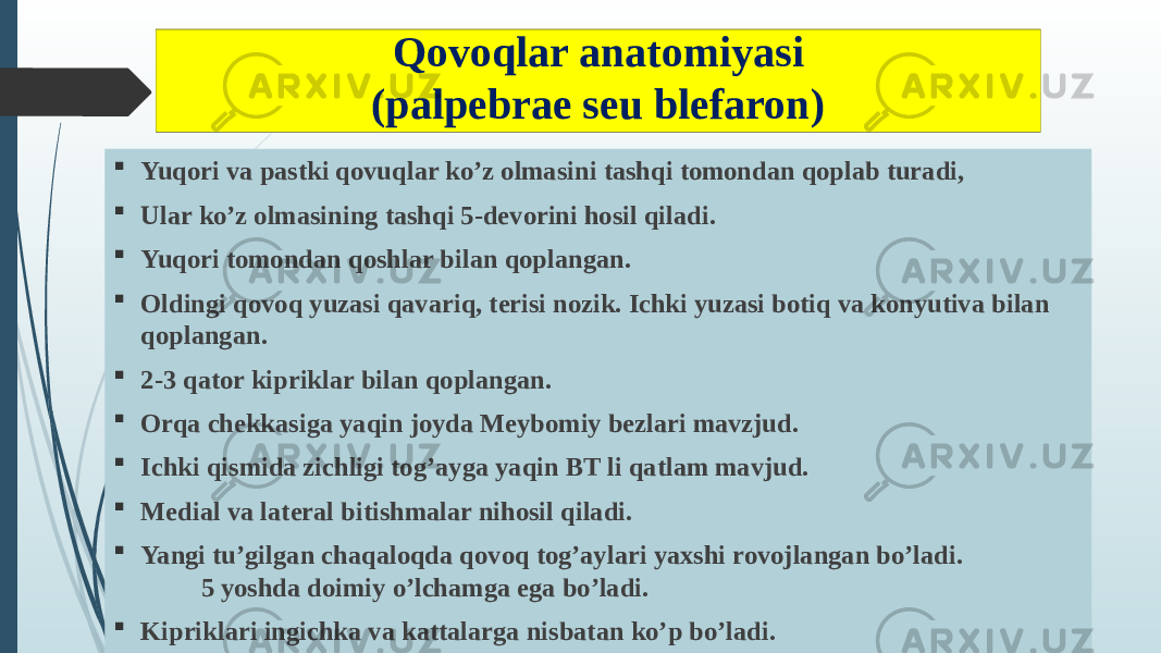 Qovoqlar anatomiyasi (palpebrae seu blefaron)  Yuqori va pastki qovuqlar ko’z olmasini tashqi tomondan qoplab turadi,  Ular ko’z olmasining tashqi 5-devorini hosil qiladi.  Yuqori tomondan qoshlar bilan qoplangan.  Oldingi qovoq yuzasi qavariq, terisi nozik. Ichki yuzasi botiq va konyutiva bilan qoplangan.  2-3 qator kipriklar bilan qoplangan.  Orqa chekkasiga yaqin joyda Meybomiy bezlari mavzjud.  Ichki qismida zichligi tog’ayga yaqin BT li qatlam mavjud.  Medial va lateral bitishmalar nihosil qiladi.  Yangi tu’gilgan chaqaloqda qovoq tog’aylari yaxshi rovojlangan bo’ladi. 5 yoshda doimiy o’lchamga ega bo’ladi.  Kipriklari ingichka va kattalarga nisbatan ko’p bo’ladi. 