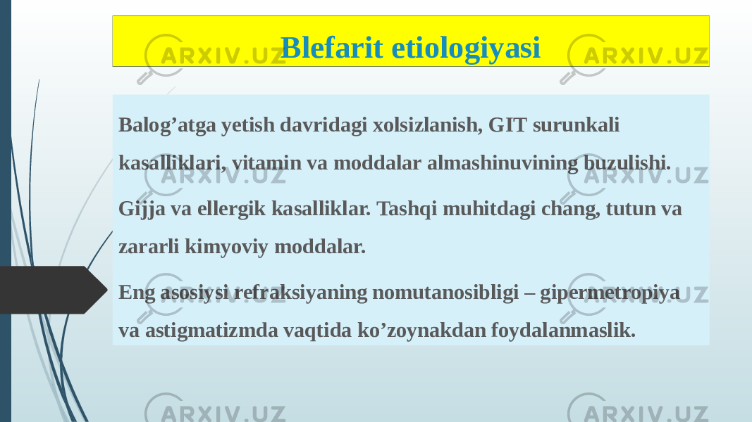 Blefarit etiologiyasi Balog’atga yetish davridagi xolsizlanish, GIT surunkali kasalliklari, vitamin va moddalar almashinuvining buzulishi. Gijja va ellergik kasalliklar. Tashqi muhitdagi chang, tutun va zararli kimyoviy moddalar. Eng asosiysi refraksiyaning nomutanosibligi – gipermetropiya va astigmatizmda vaqtida ko’zoynakdan foydalanmaslik. 