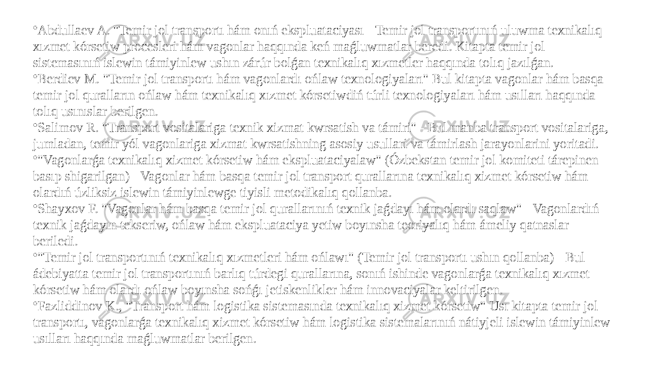 • Abdullaev A. &#34;Temir jol transportı hám onıń ekspluataciyası - Temir jol transportınıń uluwma texnikalıq xızmet kórsetiw procesleri hám vagonlar haqqında keń maǵluwmatlar beredi. Kitapta temir jol sistemasınıń islewin támiyinlew ushın zárúr bolǵan texnikalıq xızmetler haqqında tolıq jazılǵan. • Berdiev M. &#34;Temir jol transportı hám vagonlardı ońlaw texnologiyaları&#34; Bul kitapta vagonlar hám basqa temir jol quralların ońlaw hám texnikalıq xızmet kórsetiwdiń túrli texnologiyaları hám usılları haqqında tolıq usınıslar berilgen. • Salimov R. &#34;Transport vositalariga texnik xizmat kwrsatish va támiri&#34; - Bul manba transport vositalariga, jumladan, temir yól vagonlariga xizmat kwrsatishning asosiy usullari va támirlash jarayonlarini yoritadi. • &#34;Vagonlarǵa texnikalıq xizmet kórsetiw hám ekspluataciyalaw&#34; (Ózbekstan temir jol komiteti tárepinen basıp shigarilgan) - Vagonlar hám basqa temir jol transport qurallarına texnikalıq xizmet kórsetiw hám olardıń úzliksiz islewin támiyinlewge tiyisli metodikalıq qollanba. • Shayxov F. &#34;Vagonlar hám basqa temir jol qurallarınıń texnik jaǵdayı hám olardı saqlaw&#34; - Vagonlardıń texnik jaǵdayın tekseriw, ońlaw hám ekspluataciya yetiw boyınsha teoriyalıq hám ámeliy qatnaslar beriledi. • &#34;Temir jol transportınıń texnikalıq xızmetleri hám ońlawı&#34; (Temir jol transportı ushın qollanba) - Bul ádebiyatta temir jol transportınıń barlıq túrdegi qurallarına, sonıń ishinde vagonlarǵa texnikalıq xızmet kórsetiw hám olardı ońlaw boyınsha sońǵı jetiskenlikler hám innovaciyalar keltirilgen. • Fazliddinov K., &#34;Transport hám logistika sistemasında texnikalıq xizmet kórsetiw&#34; Usı kitapta temir jol transportı, vagonlarǵa texnikalıq xizmet kórsetiw hám logistika sistemalarınıń nátiyjeli islewin támiyinlew usılları haqqında maǵluwmatlar berilgen. 