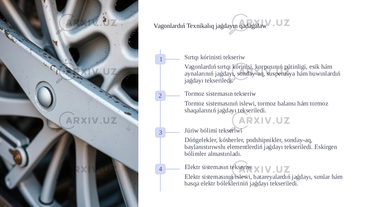 Vagonlardıń Texnikalıq jaǵdayın qadaǵalaw 1 Sırtqı kórinisti tekseriw Vagonlardıń sırtqı kórinisi, korpusınıń pútinligi, esik hám aynalarınıń jaǵdayı, sonday-aq, suspenziya hám buwınlardıń jaǵdayı tekseriledi. 2 Tormoz sistemasın tekseriw Tormoz sistemasınıń islewi, tormoz balansı hám tormoz shaqalarınıń jaǵdayı tekseriledi. 3 Júriw bólimi tekseriwi Dóńgelekler, kósherler, podshipnikler, sonday-aq, baylanıstırıwshı elementlerdiń jaǵdayı tekseriledi. Eskirgen bólimler almastırıladı. 4 Elektr sistemasın tekseriw Elektr sistemasınıń islewi, batareyalardıń jaǵdayı, sımlar hám basqa elektr bólekleriniń jaǵdayı tekseriledi. 