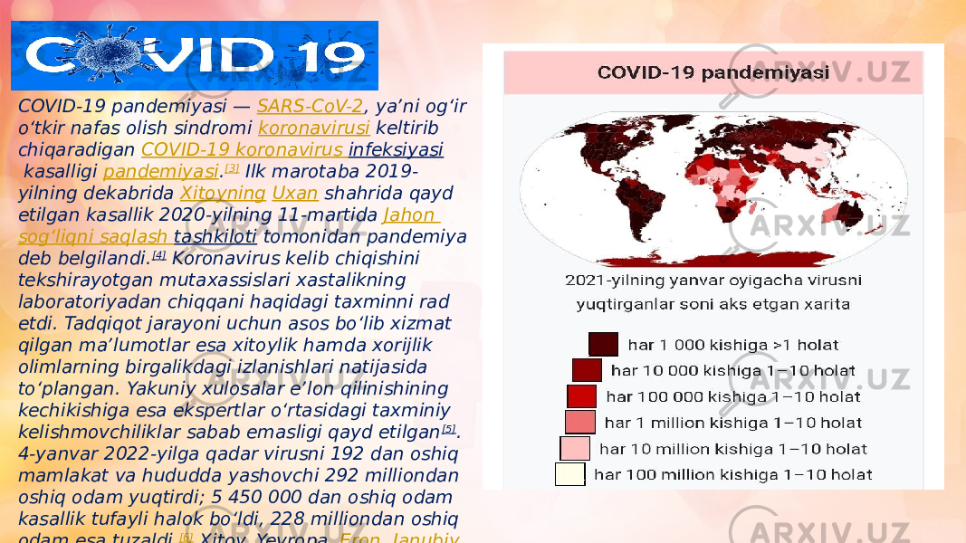 COVID-19 pandemiyasi —  SARS-CoV-2 , yaʼni ogʻir oʻtkir nafas olish sindromi  koronavirusi  keltirib chiqaradigan  COVID-19 koronavirus infeksiyasi  kasalligi  pandemiyasi . [3]  Ilk marotaba 2019- yilning dekabrida  Xitoyning   Uxan  shahrida qayd etilgan kasallik 2020-yilning 11-martida  Jahon sogʻliqni saqlash tashkiloti  tomonidan pandemiya deb belgilandi. [4]  Koronavirus kelib chiqishini tekshirayotgan mutaxassislari xastalikning laboratoriyadan chiqqani haqidagi taxminni rad etdi. Tadqiqot jarayoni uchun asos boʻlib xizmat qilgan maʼlumotlar esa xitoylik hamda xorijlik olimlarning birgalikdagi izlanishlari natijasida toʻplangan. Yakuniy xulosalar eʼlon qilinishining kechikishiga esa ekspertlar oʻrtasidagi taxminiy kelishmovchiliklar sabab emasligi qayd etilgan [5] . 4-yanvar 2022-yilga qadar virusni 192 dan oshiq mamlakat va hududda yashovchi 292 milliondan oshiq odam yuqtirdi; 5 450 000 dan oshiq odam kasallik tufayli halok boʻldi, 228 milliondan oshiq odam esa tuzaldi. [6]  Xitoy,  Yevropa ,  Eron ,  Janubiy Koreya  va  AQShda  pandemiya oʻchoqlari yuzaga keldi. [6] 