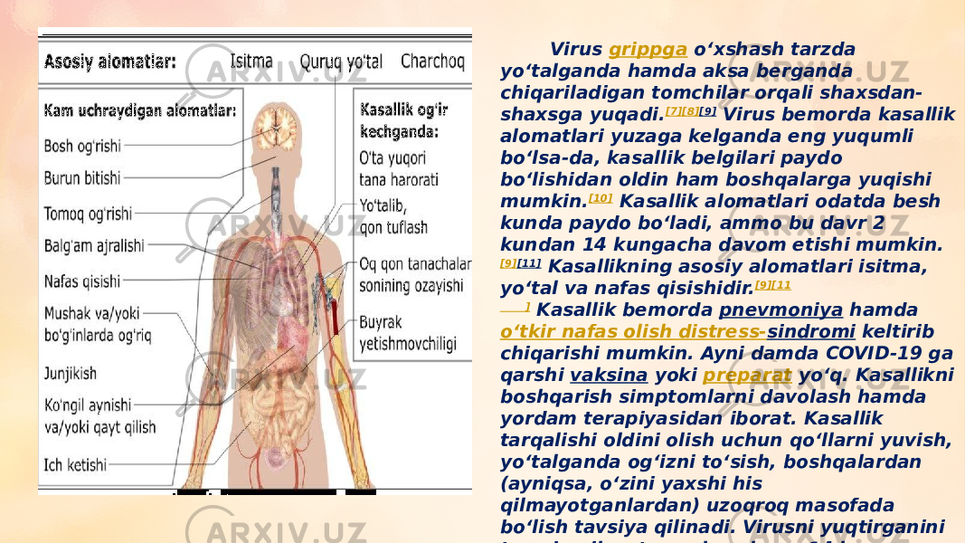  Virus  grippga  oʻxshash tarzda yoʻtalganda hamda aksa berganda chiqariladigan tomchilar orqali shaxsdan- shaxsga yuqadi. [7] [8] [9]  Virus bemorda kasallik alomatlari yuzaga kelganda eng yuqumli boʻlsa-da, kasallik belgilari paydo boʻlishidan oldin ham boshqalarga yuqishi mumkin. [10]  Kasallik alomatlari odatda besh kunda paydo boʻladi, ammo bu davr 2 kundan 14 kungacha davom etishi mumkin. [9] [11]  Kasallikning asosiy alomatlari isitma, yoʻtal va nafas qisishidir. [9] [11 ]  Kasallik bemorda  pnevmoniya  hamda  oʻtkir nafas olish distress- sindromi  keltirib chiqarishi mumkin. Ayni damda COVID-19 ga qarshi  vaksina  yoki  preparat  yoʻq. Kasallikni boshqarish simptomlarni davolash hamda yordam terapiyasidan iborat. Kasallik tarqalishi oldini olish uchun qoʻllarni yuvish, yoʻtalganda ogʻizni toʻsish, boshqalardan (ayniqsa, oʻzini yaxshi his qilmayotganlardan) uzoqroq masofada boʻlish tavsiya qilinadi. Virusni yuqtirganini taxmin qilayotgan shaxslarga 14 kun davomida oʻzlarini izolyatsiya qilish tavsiya qilinadi. [8] [9] [12] 