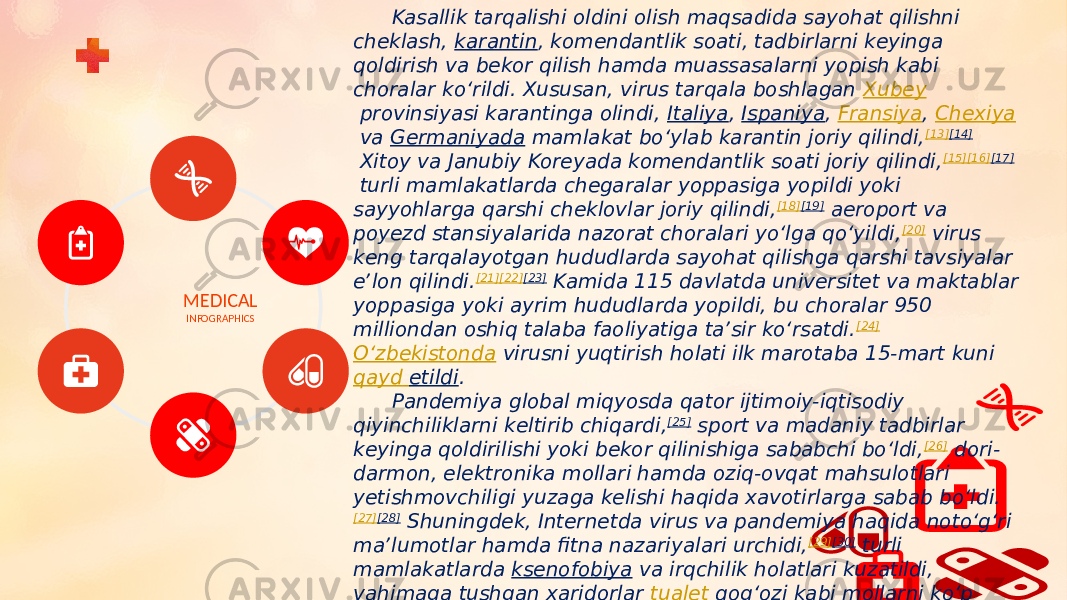 MEDICAL INFOGRAPHICS Kasallik tarqalishi oldini olish maqsadida sayohat qilishni cheklash,  karantin , komendantlik soati, tadbirlarni keyinga qoldirish va bekor qilish hamda muassasalarni yopish kabi choralar koʻrildi. Xususan, virus tarqala boshlagan  Xubey  provinsiyasi karantinga olindi,  Italiya ,  Ispaniya ,  Fransiya ,  Chexiya  va  Germaniyada  mamlakat boʻylab karantin joriy qilindi, [13] [14]  Xitoy va Janubiy Koreyada komendantlik soati joriy qilindi, [15] [16] [17]  turli mamlakatlarda chegaralar yoppasiga yopildi yoki sayyohlarga qarshi cheklovlar joriy qilindi, [18] [19]  aeroport va poyezd stansiyalarida nazorat choralari yoʻlga qoʻyildi, [20]  virus keng tarqalayotgan hududlarda sayohat qilishga qarshi tavsiyalar eʼlon qilindi. [21] [22] [23]  Kamida 115 davlatda universitet va maktablar yoppasiga yoki ayrim hududlarda yopildi, bu choralar 950 milliondan oshiq talaba faoliyatiga taʼsir koʻrsatdi. [24]   Oʻzbekistonda  virusni yuqtirish holati ilk marotaba 15-mart kuni  qayd etildi . Pandemiya global miqyosda qator ijtimoiy-iqtisodiy qiyinchiliklarni keltirib chiqardi, [25]  sport va madaniy tadbirlar keyinga qoldirilishi yoki bekor qilinishiga sababchi boʻldi, [26]  dori- darmon, elektronika mollari hamda oziq-ovqat mahsulotlari yetishmovchiligi yuzaga kelishi haqida xavotirlarga sabab boʻldi. [27] [28]  Shuningdek, Internetda virus va pandemiya haqida notoʻgʻri maʼlumotlar hamda fitna nazariyalari urchidi, [29] [30]  turli mamlakatlarda  ksenofobiya  va irqchilik holatlari kuzatildi, vahimaga tushgan xaridorlar  tualet qogʻozi  kabi mollarni koʻp miqdorda sotib olishi kuzatildi. [31]  2021-yil iyul oyida JSST raisi Tedros Adhanom Ghebreyesus vaksinatsiyalar oqibatida koronavirusning vaksinalarga chidamli shtammi paydo boʻlishi mumkinligini aytdi [32] . 