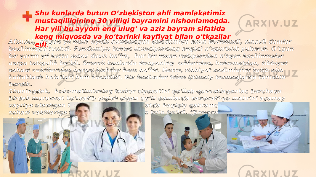 Shu kunlarda butun Oʻzbekiston ahli mamlakatimiz mustaqilligining 30 yilligi bayramini nishonlamoqda. Har yili bu ayyom eng ulugʻ va aziz bayram sifatida keng miqyosda va koʻtarinki kayfiyat bilan oʻtkazilar edi .Afsuski,  oʻtgan yil mart oyida boshlangan pandemiya oson kechmadi, sinovli damlar boshimizga tushdi. Pandemiya butun insoniyatning ongini oʻzgartirib yubordi. Oʻtgan bir yarim yil katta sinov davri boʻlib,  har bir inson ruhiyatidan oʻtgan kechinmalar asrga tatigulik boʻldi. Sinovli kunlarda dunyoning  ishlaridan, hukumatdan, tibbiyot sohasi vakillaridan norozi kishilar ham boʻldi. Hatto, tibbiyot xodimlarini tutib olib kaltaklash holatlari ham kuzatildi. Biz hodisalar bilan ijtimoiy tarmoqlarda tanishib bordik. Shuningdek,  hukumatimizning tezkor siyosatini qoʻllab-quvvatlaganlar, barchaga birdek muruvvat koʻrsatib olqish olgan ogʻir damlarda saxovati-yu mehrini ayamay xayriya ulashgan tadbirkorlar, ogʻir vaziyatda haqiqiy qahramonlik koʻrsatgan tibbiyot sohasi vakillariga tasanno aytganlar  ham koʻp boʻldi. “Kengga keng, torga tor dunyo” deb shunga aytadida xalqimi z! 