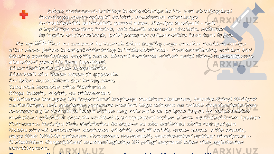  Jahon mutaxassislarining tadqiqotlariga koʻra, yon atrofingdagi insonlarga mehr-oqibatli boʻlish, muntazam odamlarga koʻmaklashish salomatlik garovi ekan. Xayriya faoliyati – xoh oʻzgalarga yordam berish, xoh kichik sadaqalar boʻlsin, nafaqat koʻngilni tinchlantiradi, balki jismoniy salomatlikka ham koni foyda ekan Koʻngilli xizmat va saxovat koʻrsatish bilan bogʻliq ezgu amallar nasldan naslga oʻtar ekan. Jahon tadqiqotchilarining taʼkidlashishicha,  hamdardlikning uchdan biri bizning genlarimizga bogʻliq ekan. Sinovli kunlarda oʻzbek xalqi fidoyi sahovatpesha ekanligini yana bir bora isbotladi.  Shoir Muhiddin Omon aytganidek: Shavkatli shu Vatan tayanch qoyamiz, Siz bilan mustahkam bor himoyamiz, Tabarruk insonlar, chin fidokorlar, Sizga tahsin, olqish, ey shifokorlar! Kalbimdan kechgan his tuygʻularni kogʻozga tushirar ekanman, barcha fidoyi tibbiyot xodimlariga, shu jumladan yuqorida nomlari tilga olingan oq xalatli xaloskorlarimizga shunday ogʻir sharoitda inson uchun eng aziz neʼmat boʻlgan hayot va salomatlikni muhofaza qilishdek sharafli vazifani bajarayotgani uchun oʻzim, xonadoshlarim-Lyubov Petrusova, Natalya Pak, Gulchehra Sodiqova va shu boʻlimda shifo topayotgan Ushbu sinovli damlardan shukrona bildirib, sabrli boʻlib, eson- omon  oʻtib olamiz, deya tilak bildirib qolaman. Fursatdan foydalanib, barchangizni qutlugʻ shodiyona – Oʻzbekiston Respublikasi mustaqilligining 30 yilligi bayrami bilan chin qalbimdan tabriklayman. Ezgu amallarimiz koʻpayaversin, ruhiyatimiz yuksalib, salomatligimizni Allohning oʻzi asrasin !  