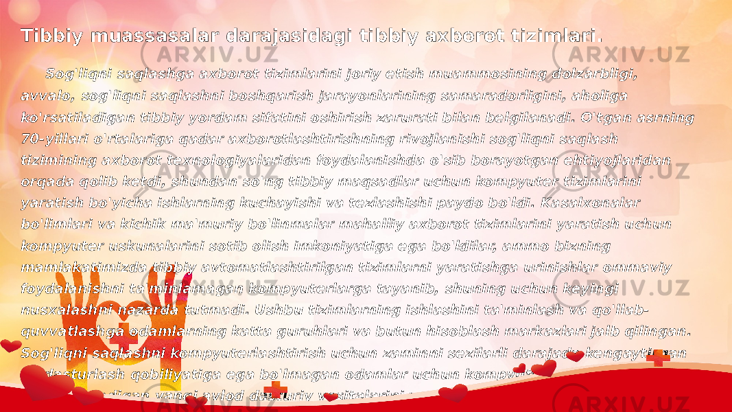 Tibbiy muassasalar darajasidagi tibbiy axborot tizimlari.  Sog&#39;liqni saqlashga axborot tizimlarini joriy etish muammosining dolzarbligi, avvalo, sog&#39;liqni saqlashni boshqarish jarayonlarining samaradorligini, aholiga ko&#39;rsatiladigan tibbiy yordam sifatini oshirish zarurati bilan belgilanadi. O&#39;tgan asrning 70-yillari o&#39;rtalariga qadar axborotlashtirishning rivojlanishi sog&#39;liqni saqlash tizimining axborot texnologiyalaridan foydalanishda o&#39;sib borayotgan ehtiyojlaridan orqada qolib ketdi, shundan so&#39;ng tibbiy maqsadlar uchun kompyuter tizimlarini yaratish bo&#39;yicha ishlarning kuchayishi va tezlashishi paydo bo&#39;ldi. Kasalxonalar bo&#39;limlari va kichik ma&#39;muriy bo&#39;linmalar mahalliy axborot tizimlarini yaratish uchun kompyuter uskunalarini sotib olish imkoniyatiga ega bo&#39;ldilar, ammo bizning mamlakatimizda tibbiy avtomatlashtirilgan tizimlarni yaratishga urinishlar ommaviy foydalanishni ta&#39;minlamagan kompyuterlarga tayanib, shuning uchun keyingi nusxalashni nazarda tutmadi. Ushbu tizimlarning ishlashini ta&#39;minlash va qo&#39;llab- quvvatlashga odamlarning katta guruhlari va butun hisoblash markazlari jalb qilingan. Sog&#39;liqni saqlashni kompyuterlashtirish uchun zaminni sezilarli darajada kengaytirgan va dasturlash qobiliyatiga ega bo&#39;lmagan odamlar uchun kompyuterlar bilan ishlashga imkon beradigan yangi avlod dasturiy vositalarini yaratishga turtki bo&#39;lgan birinchi shaxsiy kompyuterlar yaratilganida vaziyat o&#39;zgarib ketdi. 