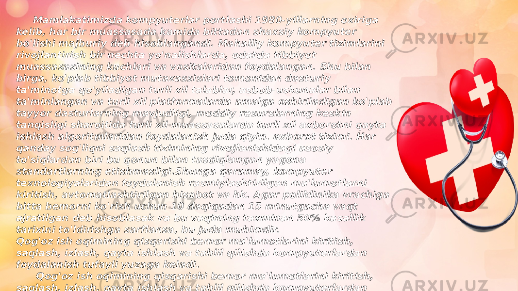  Mamlakatimizda kompyuterlar portlashi 1980-yillarning oxiriga kelib, har bir muassasada kamida bittadan shaxsiy kompyuter bo&#39;lishi majburiy deb hisoblangandi. Mahalliy kompyuter tizimlarini rivojlantirish bir nechta yo&#39;nalishlarda, odatda tibbiyot muassasasining kuchlari va vositalaridan foydalangan. Shu bilan birga, ko&#39;plab tibbiyot mutaxassislari tomonidan dasturiy ta&#39;minotga qo&#39;yiladigan turli xil talablar, asbob-uskunalar bilan ta&#39;minlangan va turli xil platformalarda amalga oshiriladigan ko&#39;plab tayyor dasturlarning mavjudligi, moddiy resurslarning keskin tanqisligi sharoitida turli xil muassasalarda turli xil axborotni qayta ishlash algoritmlaridan foydalanish juda qiyin. axborot tizimi. Har qanday sog&#39;liqni saqlash tizimining rivojlanishidagi asosiy to&#39;siqlardan biri bu qonun bilan tasdiqlangan yagona standartlarning etishmasligi.Shunga qaramay, kompyuter texnologiyalaridan foydalanish rasmiylashtirilgan ma&#39;lumotlarni kiritish, avtomatlashtirilgan hisobot va hk. Agar poliklinika vrachiga bitta bemorni ko&#39;rish uchun 10 daqiqadan 15 minutgacha vaqt ajratilgan deb hisoblasak va bu vaqtning taxminan 50% kasallik tarixini to&#39;ldirishga sarflansa, bu juda muhimdir. Qog&#39;oz ish oqimining qisqarishi bemor ma&#39;lumotlarini kiritish, saqlash, izlash, qayta ishlash va tahlil qilishda kompyuterlardan foydalanish tufayli yuzaga keladi. Qog&#39;oz ish oqimining qisqarishi bemor ma&#39;lumotlarini kiritish, saqlash, izlash, qayta ishlash va tahlil qilishda kompyuterlardan foydalanish tufayli yuzaga keladi 