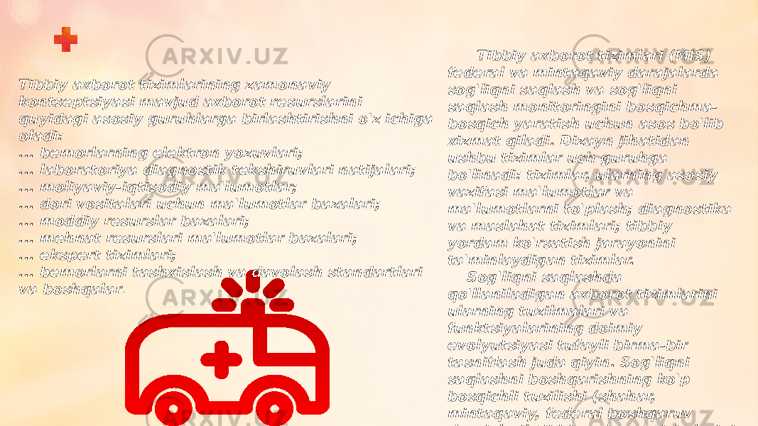 Tibbiy axborot tizimlarining zamonaviy kontseptsiyasi mavjud axborot resurslarini quyidagi asosiy guruhlarga birlashtirishni o&#39;z ichiga oladi: ... bemorlarning elektron yozuvlari; ... laboratoriya diagnostik tekshiruvlari natijalari; ... moliyaviy-iqtisodiy ma&#39;lumotlar; ... dori vositalari uchun ma&#39;lumotlar bazalari; ... moddiy resurslar bazalari; ... mehnat resurslari ma&#39;lumotlar bazalari; ... ekspert tizimlari; ... bemorlarni tashxislash va davolash standartlari va boshqalar . Tibbiy axborot tizimlari (MIS) federal va mintaqaviy darajalarda sog&#39;liqni saqlash va sog&#39;liqni saqlash monitoringini bosqichma- bosqich yaratish uchun asos bo&#39;lib xizmat qiladi. Dizayn jihatidan ushbu tizimlar uch guruhga bo&#39;linadi: tizimlar, ularning asosiy vazifasi ma&#39;lumotlar va ma&#39;lumotlarni to&#39;plash; diagnostika va maslahat tizimlari; tibbiy yordam ko&#39;rsatish jarayonini ta&#39;minlaydigan tizimlar. Sog&#39;liqni saqlashda qo&#39;llaniladigan axborot tizimlarini ularning tuzilmalari va funktsiyalarining doimiy evolyutsiyasi tufayli birma-bir tasniflash juda qiyin. Sog&#39;liqni saqlashni boshqarishning ko&#39;p bosqichli tuzilishi (shahar, mintaqaviy, federal boshqaruv darajalari) tibbiy axborot tizimlarini tasniflash uchun asos bo&#39;lishi mumkin. 