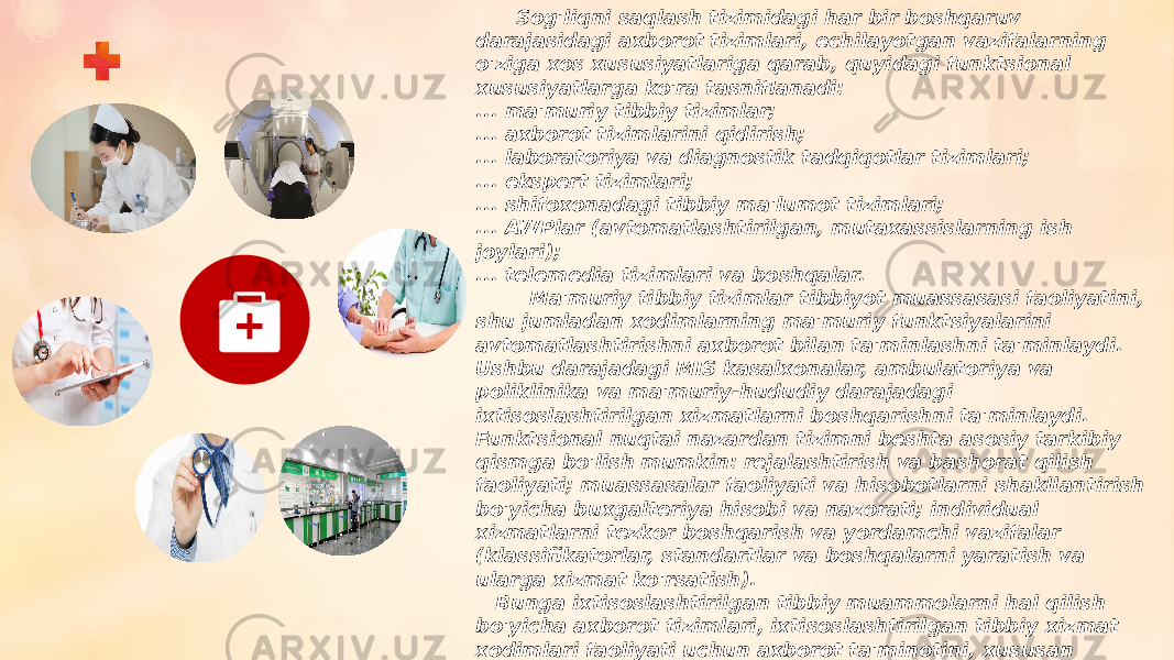  Sog&#39;liqni saqlash tizimidagi har bir boshqaruv darajasidagi axborot tizimlari, echilayotgan vazifalarning o&#39;ziga xos xususiyatlariga qarab, quyidagi funktsional xususiyatlarga ko&#39;ra tasniflanadi: ... ma&#39;muriy tibbiy tizimlar; ... axborot tizimlarini qidirish; ... laboratoriya va diagnostik tadqiqotlar tizimlari; ... ekspert tizimlari; ... shifoxonadagi tibbiy ma&#39;lumot tizimlari; ... AWPlar (avtomatlashtirilgan, mutaxassislarning ish joylari); ... telemedia tizimlari va boshqalar. Ma&#39;muriy tibbiy tizimlar tibbiyot muassasasi faoliyatini, shu jumladan xodimlarning ma&#39;muriy funktsiyalarini avtomatlashtirishni axborot bilan ta&#39;minlashni ta&#39;minlaydi. Ushbu darajadagi MIS kasalxonalar, ambulatoriya va poliklinika va ma&#39;muriy-hududiy darajadagi ixtisoslashtirilgan xizmatlarni boshqarishni ta&#39;minlaydi. Funktsional nuqtai nazardan tizimni beshta asosiy tarkibiy qismga bo&#39;lish mumkin: rejalashtirish va bashorat qilish faoliyati; muassasalar faoliyati va hisobotlarni shakllantirish bo&#39;yicha buxgalteriya hisobi va nazorati; individual xizmatlarni tezkor boshqarish va yordamchi vazifalar (klassifikatorlar, standartlar va boshqalarni yaratish va ularga xizmat ko&#39;rsatish). Bunga ixtisoslashtirilgan tibbiy muammolarni hal qilish bo&#39;yicha axborot tizimlari, ixtisoslashtirilgan tibbiy xizmat xodimlari faoliyati uchun axborot ta&#39;minotini, xususan ma&#39;lum sohalar uchun axborot tizimlari kiradi: CHI tizimidagi o&#39;zaro hisob-kitoblar; favqulodda vaziyatlarning oqibatlarini bartaraf etish bo&#39;yicha shoshilinch tibbiy yordamni boshqarish; dori-darmon bilan ta&#39;minlash; shaxsiylashtirilgan registrlar . 