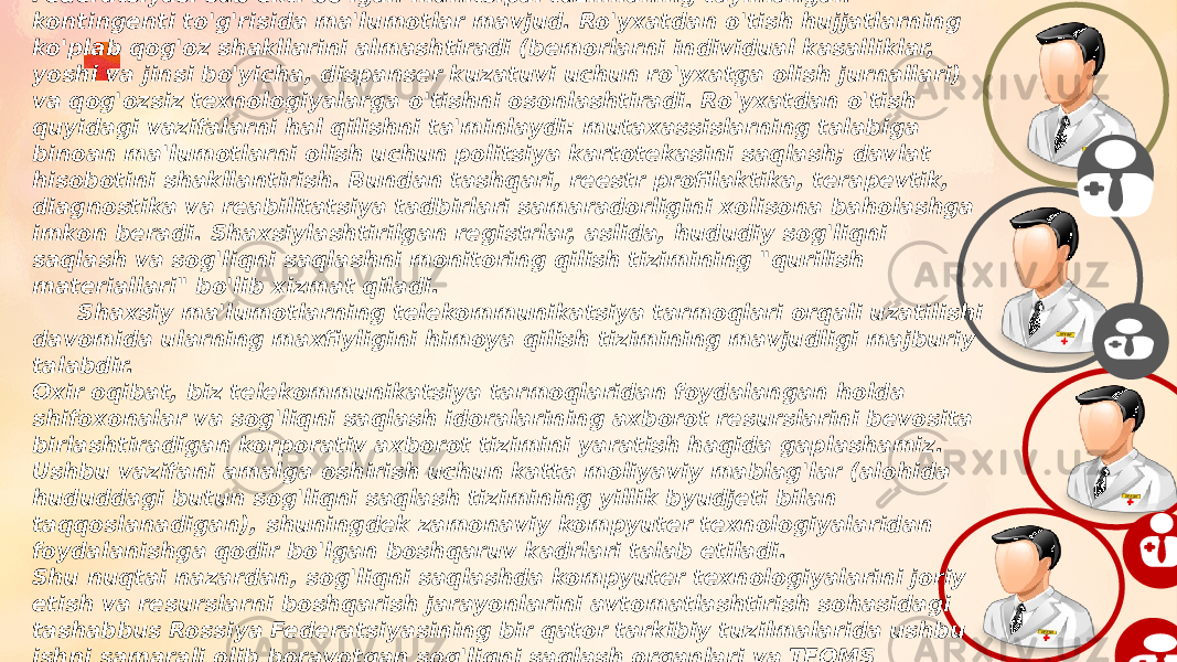  Hududiy darajadagi shaxsiylashtirilgan reestrlarda Rossiya Federatsiyasi sub&#39;ekti bo&#39;lgan munitsipal tuzilmaning tayinlangan kontingenti to&#39;g&#39;risida ma&#39;lumotlar mavjud. Ro&#39;yxatdan o&#39;tish hujjatlarning ko&#39;plab qog&#39;oz shakllarini almashtiradi (bemorlarni individual kasalliklar, yoshi va jinsi bo&#39;yicha, dispanser kuzatuvi uchun ro&#39;yxatga olish jurnallari) va qog&#39;ozsiz texnologiyalarga o&#39;tishni osonlashtiradi. Ro&#39;yxatdan o&#39;tish quyidagi vazifalarni hal qilishni ta&#39;minlaydi: mutaxassislarning talabiga binoan ma&#39;lumotlarni olish uchun politsiya kartotekasini saqlash; davlat hisobotini shakllantirish. Bundan tashqari, reestr profilaktika, terapevtik, diagnostika va reabilitatsiya tadbirlari samaradorligini xolisona baholashga imkon beradi. Shaxsiylashtirilgan registrlar, aslida, hududiy sog&#39;liqni saqlash va sog&#39;liqni saqlashni monitoring qilish tizimining &#34;qurilish materiallari&#34; bo&#39;lib xizmat qiladi. Shaxsiy ma&#39;lumotlarning telekommunikatsiya tarmoqlari orqali uzatilishi davomida ularning maxfiyligini himoya qilish tizimining mavjudligi majburiy talabdir. Oxir oqibat, biz telekommunikatsiya tarmoqlaridan foydalangan holda shifoxonalar va sog&#39;liqni saqlash idoralarining axborot resurslarini bevosita birlashtiradigan korporativ axborot tizimini yaratish haqida gaplashamiz. Ushbu vazifani amalga oshirish uchun katta moliyaviy mablag&#39;lar (alohida hududdagi butun sog&#39;liqni saqlash tizimining yillik byudjeti bilan taqqoslanadigan), shuningdek zamonaviy kompyuter texnologiyalaridan foydalanishga qodir bo&#39;lgan boshqaruv kadrlari talab etiladi. Shu nuqtai nazardan, sog&#39;liqni saqlashda kompyuter texnologiyalarini joriy etish va resurslarni boshqarish jarayonlarini avtomatlashtirish sohasidagi tashabbus Rossiya Federatsiyasining bir qator tarkibiy tuzilmalarida ushbu ishni samarali olib borayotgan sog&#39;liqni saqlash organlari va TFOMS tomonidan ko&#39;tarilishi kerak. Bunday hududlarga Novgorod, Murmansk, Rostov viloyatlari, Moskva, Sankt-Peterburg va boshqalar kiradi. 