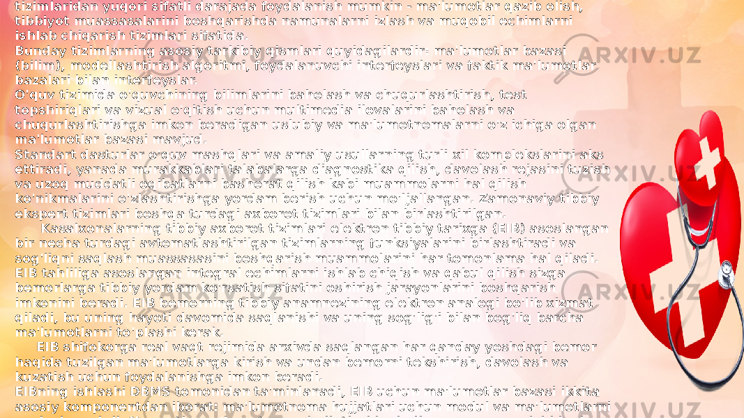  Axborot tizimlari sog&#39;liqni saqlash muassasalarida joriy etilgandan so&#39;ng, ekspert tizimlaridan yuqori sifatli darajada foydalanish mumkin - ma&#39;lumotlar qazib olish, tibbiyot muassasalarini boshqarishda namunalarni izlash va muqobil echimlarni ishlab chiqarish tizimlari sifatida. Bunday tizimlarning asosiy tarkibiy qismlari quyidagilardir: ma&#39;lumotlar bazasi (bilim), modellashtirish algoritmi, foydalanuvchi interfeyslari va faktik ma&#39;lumotlar bazalari bilan interfeyslar. O&#39;quv tizimida o&#39;quvchining bilimlarini baholash va chuqurlashtirish, test topshiriqlari va vizual o&#39;qitish uchun multimedia ilovalarini baholash va chuqurlashtirishga imkon beradigan uslubiy va ma&#39;lumotnomalarni o&#39;z ichiga olgan ma&#39;lumotlar bazasi mavjud. Standart dasturlar o&#39;quv mashqlari va amaliy usullarning turli xil komplekslarini aks ettiradi, yanada murakkablari talabalarga diagnostika qilish, davolash rejasini tuzish va uzoq muddatli oqibatlarni bashorat qilish kabi muammolarni hal qilish ko&#39;nikmalarini o&#39;zlashtirishga yordam berish uchun mo&#39;ljallangan. Zamonaviy tibbiy ekspert tizimlari boshqa turdagi axborot tizimlari bilan birlashtirilgan. Kasalxonalarning tibbiy axborot tizimlari elektron tibbiy tarixga (EIB) asoslangan bir necha turdagi avtomatlashtirilgan tizimlarning funksiyalarini birlashtiradi va sog&#39;liqni saqlash muassasasini boshqarish muammolarini har tomonlama hal qiladi. EIB tahliliga asoslangan integral echimlarni ishlab chiqish va qabul qilish sizga bemorlarga tibbiy yordam ko&#39;rsatish sifatini oshirish jarayonlarini boshqarish imkonini beradi. EIB bemorning tibbiy anamnezining elektron analogi bo&#39;lib xizmat qiladi, bu uning hayoti davomida saqlanishi va uning sog&#39;lig&#39;i bilan bog&#39;liq barcha ma&#39;lumotlarni to&#39;plashi kerak. EIB shifokorga real vaqt rejimida arxivda saqlangan har qanday yoshdagi bemor haqida tuzilgan ma&#39;lumotlarga kirish va undan bemorni tekshirish, davolash va kuzatish uchun foydalanishga imkon beradi. EIBning ishlashi DBMS tomonidan ta&#39;minlanadi, EIB uchun ma&#39;lumotlar bazasi ikkita asosiy komponentdan iborat: ma&#39;lumotnoma hujjatlari uchun modul va ma&#39;lumotlarni saqlash moduli. Normativ-ma&#39;lumotnoma hujjatlari hududiy va muassasa ichidagi ma&#39;lumotnomalarni (ma&#39;lumotnomalar va tasniflagichlarni) o&#39;z ichiga oladi. 