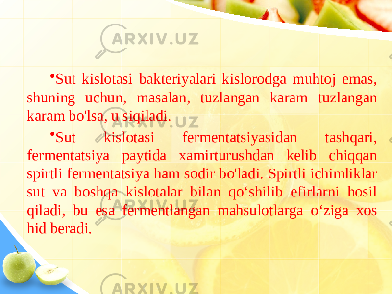 • Sut kislotasi bakteriyalari kislorodga muhtoj emas, shuning uchun, masalan, tuzlangan karam tuzlangan karam bo&#39;lsa, u siqiladi. • Sut kislotasi fermentatsiyasidan tashqari, fermentatsiya paytida xamirturushdan kelib chiqqan spirtli fermentatsiya ham sodir bo&#39;ladi. Spirtli ichimliklar sut va boshqa kislotalar bilan qoʻshilib efirlarni hosil qiladi, bu esa fermentlangan mahsulotlarga oʻziga xos hid beradi. 