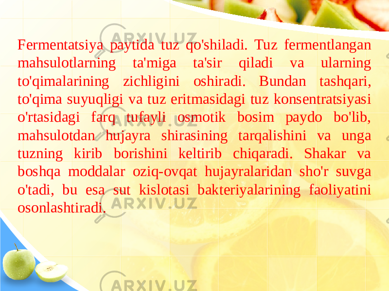 Fermentatsiya paytida tuz qo&#39;shiladi. Tuz fermentlangan mahsulotlarning ta&#39;miga ta&#39;sir qiladi va ularning to&#39;qimalarining zichligini oshiradi. Bundan tashqari, to&#39;qima suyuqligi va tuz eritmasidagi tuz konsentratsiyasi o&#39;rtasidagi farq tufayli osmotik bosim paydo bo&#39;lib, mahsulotdan hujayra shirasining tarqalishini va unga tuzning kirib borishini keltirib chiqaradi. Shakar va boshqa moddalar oziq-ovqat hujayralaridan sho&#39;r suvga o&#39;tadi, bu esa sut kislotasi bakteriyalarining faoliyatini osonlashtiradi. 