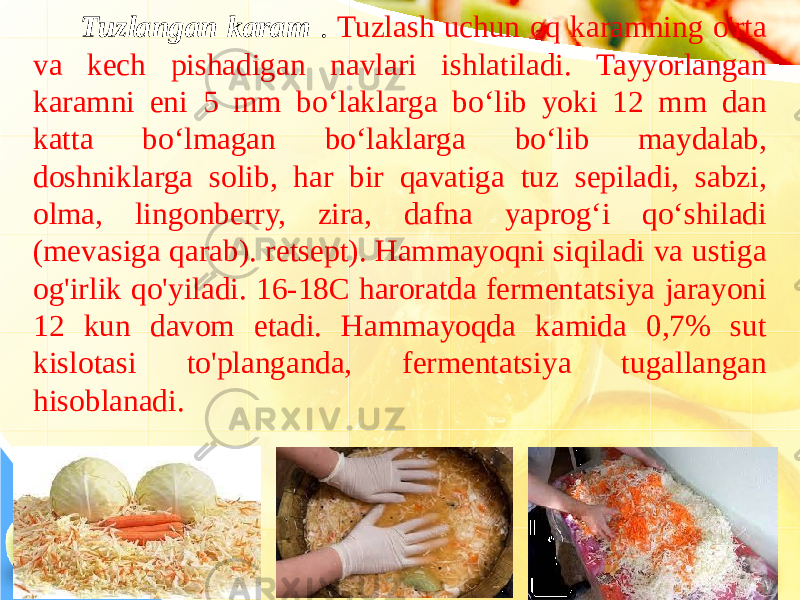 Tuzlangan karam . Tuzlash uchun oq karamning o&#39;rta va kech pishadigan navlari ishlatiladi. Tayyorlangan karamni eni 5 mm bo‘laklarga bo‘lib yoki 12 mm dan katta bo‘lmagan bo‘laklarga bo‘lib maydalab, doshniklarga solib, har bir qavatiga tuz sepiladi, sabzi, olma, lingonberry, zira, dafna yaprog‘i qo‘shiladi (mevasiga qarab). retsept). Hammayoqni siqiladi va ustiga og&#39;irlik qo&#39;yiladi. 16-18C haroratda fermentatsiya jarayoni 12 kun davom etadi. Hammayoqda kamida 0,7% sut kislotasi to&#39;planganda, fermentatsiya tugallangan hisoblanadi. 