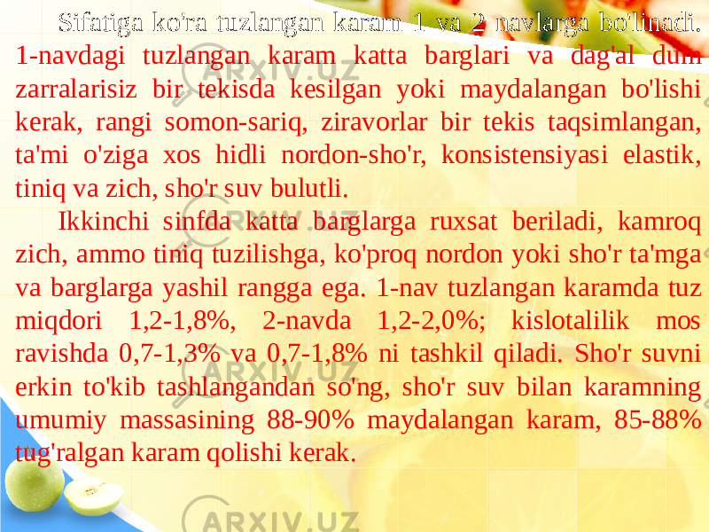 Sifatiga ko&#39;ra tuzlangan karam 1 va 2 navlarga bo&#39;linadi. 1-navdagi tuzlangan karam katta barglari va dag&#39;al dum zarralarisiz bir tekisda kesilgan yoki maydalangan bo&#39;lishi kerak, rangi somon-sariq, ziravorlar bir tekis taqsimlangan, ta&#39;mi o&#39;ziga xos hidli nordon-sho&#39;r, konsistensiyasi elastik, tiniq va zich, sho&#39;r suv bulutli. Ikkinchi sinfda katta barglarga ruxsat beriladi, kamroq zich, ammo tiniq tuzilishga, ko&#39;proq nordon yoki sho&#39;r ta&#39;mga va barglarga yashil rangga ega. 1-nav tuzlangan karamda tuz miqdori 1,2-1,8%, 2-navda 1,2-2,0%; kislotalilik mos ravishda 0,7-1,3% va 0,7-1,8% ni tashkil qiladi. Sho&#39;r suvni erkin to&#39;kib tashlangandan so&#39;ng, sho&#39;r suv bilan karamning umumiy massasining 88-90% maydalangan karam, 85-88% tug&#39;ralgan karam qolishi kerak. 