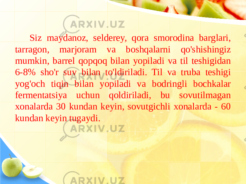 Siz maydanoz, selderey, qora smorodina barglari, tarragon, marjoram va boshqalarni qo&#39;shishingiz mumkin, barrel qopqoq bilan yopiladi va til teshigidan 6-8% sho&#39;r suv bilan to&#39;ldiriladi. Til va truba teshigi yog&#39;och tiqin bilan yopiladi va bodringli bochkalar fermentatsiya uchun qoldiriladi, bu sovutilmagan xonalarda 30 kundan keyin, sovutgichli xonalarda - 60 kundan keyin tugaydi. 