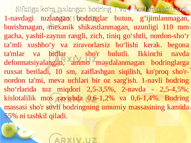 Sifatiga ko&#39;ra tuzlangan bodring 1 va 2 navlarga bo&#39;linadi. 1-navdagi tuzlangan bodringlar butun, g‘ijimlanmagan, burishmagan, mexanik shikastlanmagan, uzunligi 110 mm gacha, yashil-zaytun rangli, zich, tiniq go‘shtli, nordon-sho‘r ta’mli xushbo‘y va ziravorlarsiz bo‘lishi kerak. begona ta&#39;mlar va hidlar , sho&#39;r bulutli. Ikkinchi navda deformatsiyalangan, ammo maydalanmagan bodringlarga ruxsat beriladi, 10 sm, zaiflashgan siqilish, ko&#39;proq sho&#39;r- nordon ta&#39;mi, meva uchlari bir oz sarg&#39;ish. 1-navli bodring sho‘rlarida tuz miqdori 2,5-3,5%, 2-navda - 2,5-4,5%; kislotalilik mos ravishda 0,6-1,2% va 0,6-1,4%. Bodring massasi sho&#39;r suvli bodringning umumiy massasining kamida 55% ni tashkil qiladi. 