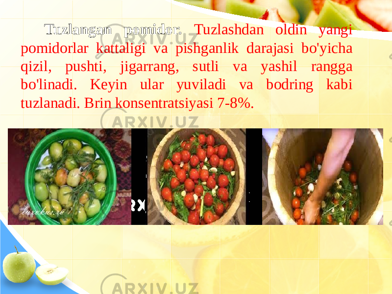 Tuzlangan pomidor. Tuzlashdan oldin yangi pomidorlar kattaligi va pishganlik darajasi bo&#39;yicha qizil, pushti, jigarrang, sutli va yashil rangga bo&#39;linadi. Keyin ular yuviladi va bodring kabi tuzlanadi. Brin konsentratsiyasi 7-8%. 