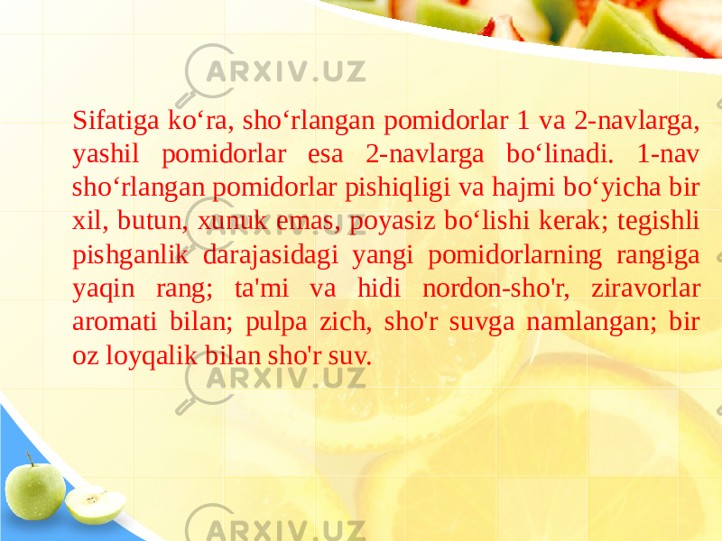 Sifatiga ko‘ra, sho‘rlangan pomidorlar 1 va 2-navlarga, yashil pomidorlar esa 2-navlarga bo‘linadi. 1-nav sho‘rlangan pomidorlar pishiqligi va hajmi bo‘yicha bir xil, butun, xunuk emas, poyasiz bo‘lishi kerak; tegishli pishganlik darajasidagi yangi pomidorlarning rangiga yaqin rang; ta&#39;mi va hidi nordon-sho&#39;r, ziravorlar aromati bilan; pulpa zich, sho&#39;r suvga namlangan; bir oz loyqalik bilan sho&#39;r suv. 