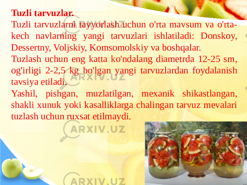 Tuzli tarvuzlar. Tuzli tarvuzlarni tayyorlash uchun o&#39;rta mavsum va o&#39;rta- kech navlarning yangi tarvuzlari ishlatiladi: Donskoy, Dessertny, Voljskiy, Komsomolskiy va boshqalar. Tuzlash uchun eng katta ko&#39;ndalang diametrda 12-25 sm, og&#39;irligi 2-2,5 kg bo&#39;lgan yangi tarvuzlardan foydalanish tavsiya etiladi. Yashil, pishgan, muzlatilgan, mexanik shikastlangan, shakli xunuk yoki kasalliklarga chalingan tarvuz mevalari tuzlash uchun ruxsat etilmaydi. 