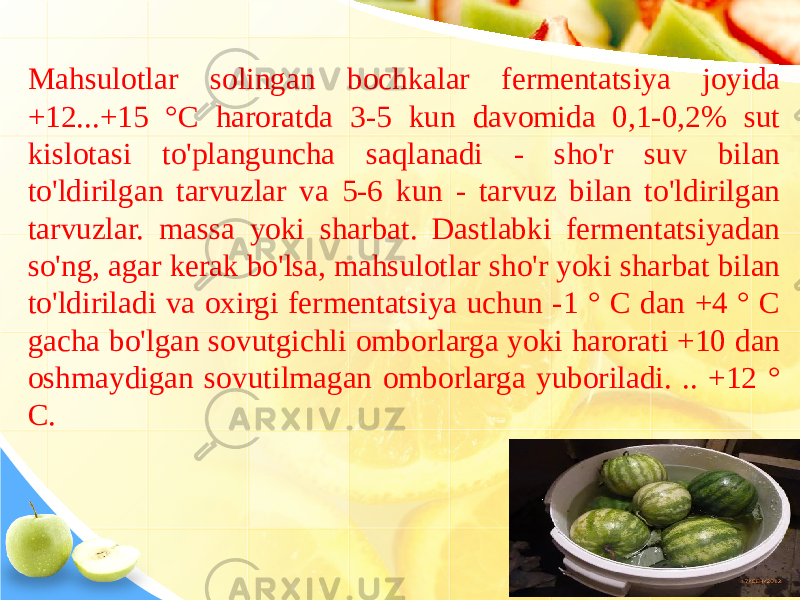 Mahsulotlar solingan bochkalar fermentatsiya joyida +12...+15 °C haroratda 3-5 kun davomida 0,1-0,2% sut kislotasi to&#39;planguncha saqlanadi - sho&#39;r suv bilan to&#39;ldirilgan tarvuzlar va 5-6 kun - tarvuz bilan to&#39;ldirilgan tarvuzlar. massa yoki sharbat. Dastlabki fermentatsiyadan so&#39;ng, agar kerak bo&#39;lsa, mahsulotlar sho&#39;r yoki sharbat bilan to&#39;ldiriladi va oxirgi fermentatsiya uchun -1 ° C dan +4 ° C gacha bo&#39;lgan sovutgichli omborlarga yoki harorati +10 dan oshmaydigan sovutilmagan omborlarga yuboriladi. .. +12 ° C. 