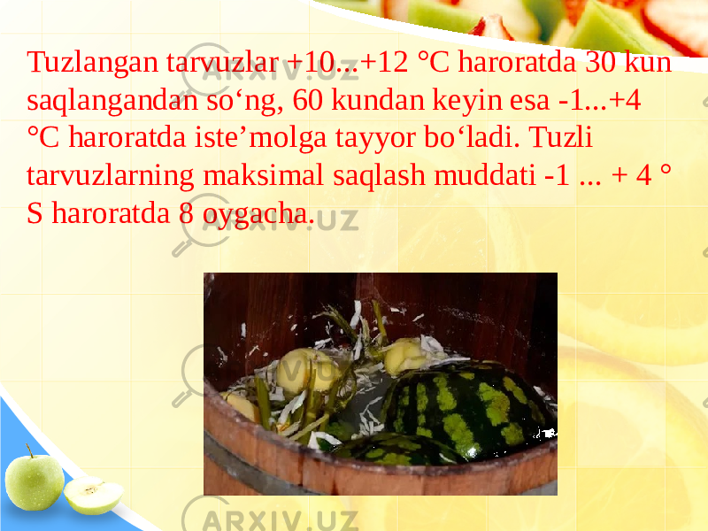 Tuzlangan tarvuzlar +10...+12 °C haroratda 30 kun saqlangandan so‘ng, 60 kundan keyin esa -1...+4 °C haroratda iste’molga tayyor bo‘ladi. Tuzli tarvuzlarning maksimal saqlash muddati -1 ... + 4 ° S haroratda 8 oygacha. 