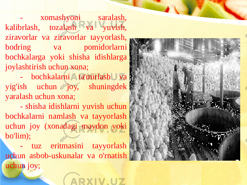 - xomashyoni saralash, kalibrlash, tozalash va yuvish, ziravorlar va ziravorlar tayyorlash, bodring va pomidorlarni bochkalarga yoki shisha idishlarga joylashtirish uchun xona; - bochkalarni ta&#39;mirlash va yig&#39;ish uchun joy, shuningdek yaralash uchun xona; - shisha idishlarni yuvish uchun bochkalarni namlash va tayyorlash uchun joy (xonadagi maydon yoki bo&#39;lim); - tuz eritmasini tayyorlash uchun asbob-uskunalar va o&#39;rnatish uchun joy; 