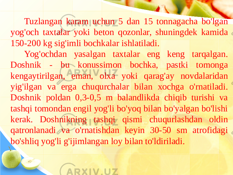 Tuzlangan karam uchun 5 dan 15 tonnagacha bo&#39;lgan yog&#39;och taxtalar yoki beton qozonlar, shuningdek kamida 150-200 kg sig&#39;imli bochkalar ishlatiladi. Yog&#39;ochdan yasalgan taxtalar eng keng tarqalgan. Doshnik - bu konussimon bochka, pastki tomonga kengaytirilgan, eman, olxa yoki qarag&#39;ay novdalaridan yig&#39;ilgan va erga chuqurchalar bilan xochga o&#39;rnatiladi. Doshnik poldan 0,3-0,5 m balandlikda chiqib turishi va tashqi tomondan engil yog&#39;li bo&#39;yoq bilan bo&#39;yalgan bo&#39;lishi kerak. Doshnikning tashqi qismi chuqurlashdan oldin qatronlanadi va o&#39;rnatishdan keyin 30-50 sm atrofidagi bo&#39;shliq yog&#39;li g&#39;ijimlangan loy bilan to&#39;ldiriladi. 