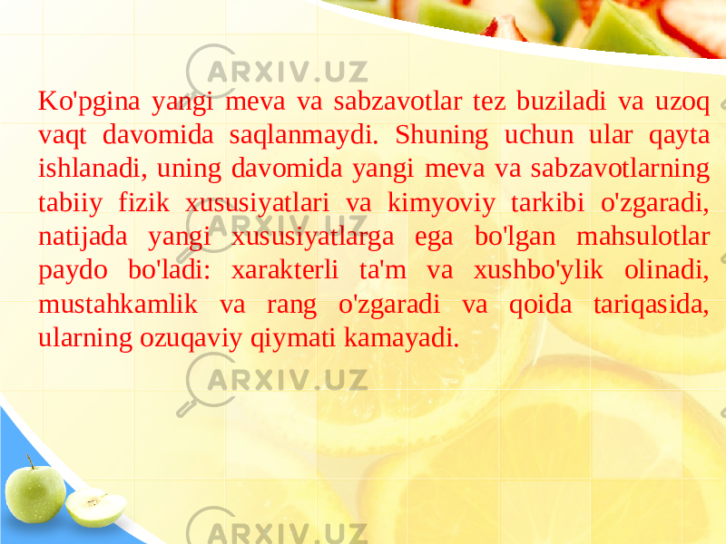 Ko&#39;pgina yangi meva va sabzavotlar tez buziladi va uzoq vaqt davomida saqlanmaydi. Shuning uchun ular qayta ishlanadi, uning davomida yangi meva va sabzavotlarning tabiiy fizik xususiyatlari va kimyoviy tarkibi o&#39;zgaradi, natijada yangi xususiyatlarga ega bo&#39;lgan mahsulotlar paydo bo&#39;ladi: xarakterli ta&#39;m va xushbo&#39;ylik olinadi, mustahkamlik va rang o&#39;zgaradi va qoida tariqasida, ularning ozuqaviy qiymati kamayadi. 