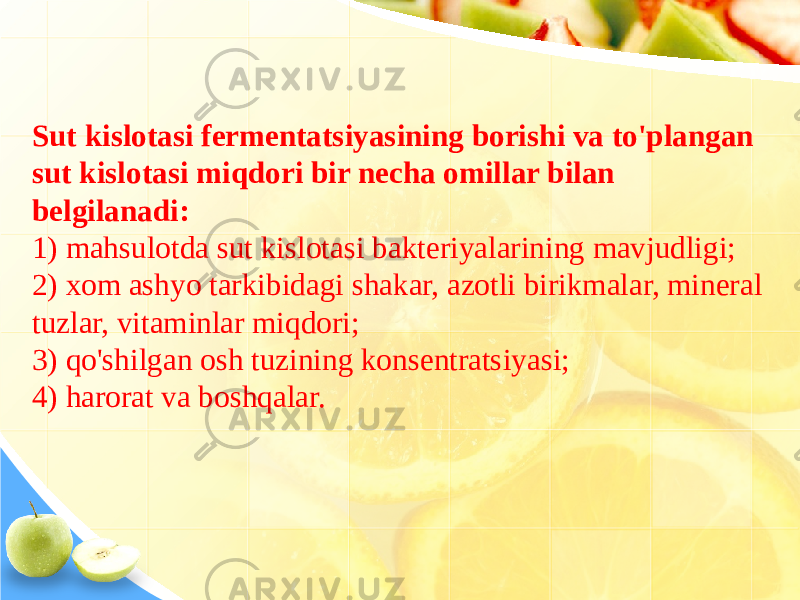 Sut kislotasi fermentatsiyasining borishi va to&#39;plangan sut kislotasi miqdori bir necha omillar bilan belgilanadi: 1) mahsulotda sut kislotasi bakteriyalarining mavjudligi; 2) xom ashyo tarkibidagi shakar, azotli birikmalar, mineral tuzlar, vitaminlar miqdori; 3) qo&#39;shilgan osh tuzining konsentratsiyasi; 4) harorat va boshqalar. 