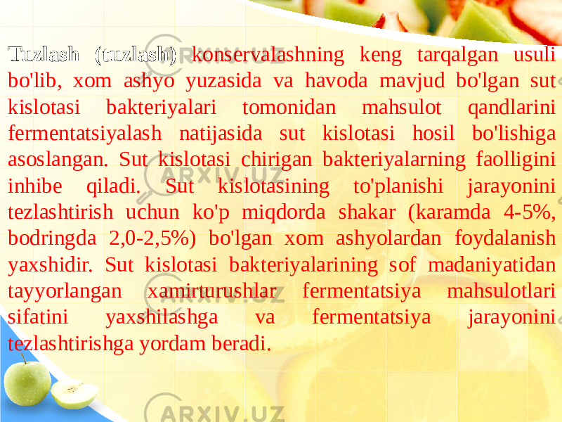 Tuzlash (tuzlash) konservalashning keng tarqalgan usuli bo&#39;lib, xom ashyo yuzasida va havoda mavjud bo&#39;lgan sut kislotasi bakteriyalari tomonidan mahsulot qandlarini fermentatsiyalash natijasida sut kislotasi hosil bo&#39;lishiga asoslangan. Sut kislotasi chirigan bakteriyalarning faolligini inhibe qiladi. Sut kislotasining to&#39;planishi jarayonini tezlashtirish uchun ko&#39;p miqdorda shakar (karamda 4-5%, bodringda 2,0-2,5%) bo&#39;lgan xom ashyolardan foydalanish yaxshidir. Sut kislotasi bakteriyalarining sof madaniyatidan tayyorlangan xamirturushlar fermentatsiya mahsulotlari sifatini yaxshilashga va fermentatsiya jarayonini tezlashtirishga yordam beradi. 