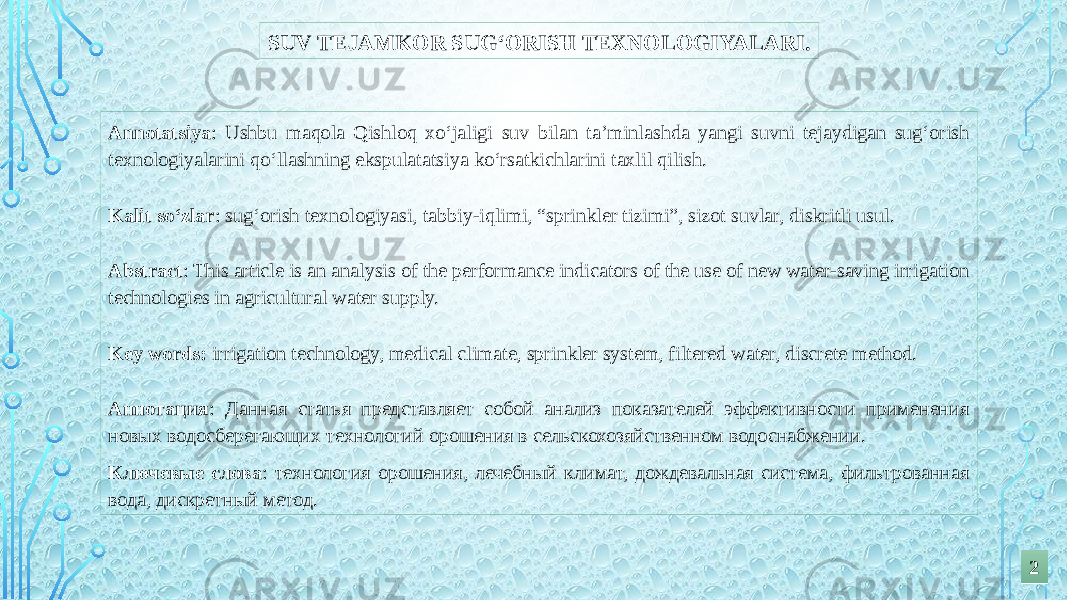 SUV TEJAMKOR SUG‘ORISH TEXNOLOGIYALARI. Annotatsiya : Ushbu maqola Qishloq xo‘jaligi suv bilan ta’minlashda yangi suvni tejaydigan sug‘orish texnologiyalarini qo‘llashning ekspulatatsiya ko‘rsatkichlarini taxlil qilish.   Kalit so‘zlar : sug‘orish texnologiyasi, tabbiy-iqlimi, “sprinkler tizimi”, sizot suvlar, diskritli usul.   Abstract : This article is an analysis of the performance indicators of the use of new water-saving irrigation technologies in agricultural water supply.   Key words: irrigation technology, medical climate, sprinkler system, filtered water, discrete method.   Аннотация : Данная статья представляет собой анализ показателей эффективности применения новых водосберегающих технологий орошения в сельскохозяйственном водоснабжении. Ключевые слова : технология орошения, лечебный климат, дождевальная система, фильтрованная вода, дискретный метод. 22 