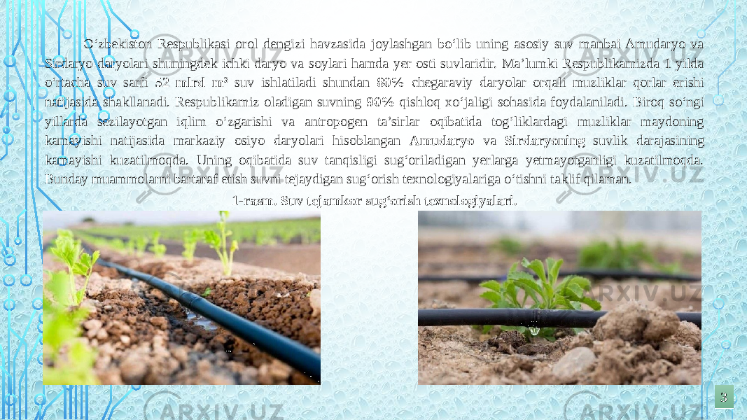  O‘zbekiston Respublikasi orol dengizi havzasida joylashgan bo‘lib uning asosiy suv manbai Amudaryo va Sirdaryo daryolari shuningdek ichki daryo va soylari hamda yer osti suvlaridir. Ma’lumki Respublikamizda 1 yilda o‘rtacha suv sarfi 52 mlrd m 3 suv ishlatiladi shundan 80% chegaraviy daryolar orqali muzliklar qorlar erishi natijasida shakllanadi. Respublikamiz oladigan suvning 90% qishloq xo‘jaligi sohasida foydalaniladi. Biroq so‘ngi yillarda sezilayotgan iqlim o‘zgarishi va antropogen ta’sirlar oqibatida tog‘liklardagi muzliklar maydoning kamayishi natijasida markaziy osiyo daryolari hisoblangan Amudaryo va Sirdaryoning suvlik darajasining kamayishi kuzatilmoqda. Uning oqibatida suv tanqisligi sug‘oriladigan yerlarga yetmayotganligi kuzatilmoqda. Bunday muammolarni bartaraf etish suvni tejaydigan sug‘orish texnologiyalariga o‘tishni taklif qilaman. 331-rasm. Suv tejamkor sug‘orish texnologiyalari. 