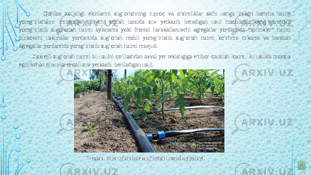  Qishloq xo‘jaligi ekinlarini sug‘orishning tuproq va o‘simliklar sathi ustiga imkon boricha tabiiy yomg‘irlatishni imitatsiya qiluvchi sepish tarzida suv yetkazib beradigan usul hisoblanib keng qamrovli yomg‘irlatib sugo‘orish tizimi aylanama yoki frontal harakatlanuvchi agregatlar yordamida “sprinkler” tizimi purkovchi uskunalar yordamida sug‘orish mobil yomg‘irlatib sug‘orish tizimi ko‘chma tirkama va baraban agregatlar yordamida yomg‘irlatib sug‘orish tizimi mavjud. Diskretli sug‘orish tizimi bu usulni qo‘llashdan avval yer tekisligiga e’tibor qaratish lozim. Bu usulda maxsus egiluvchan quvurlar orqali suv yetkazib beriladigan usul. 2-rasm. Suv tejamkor sug‘orish texnologiyalari. 44 