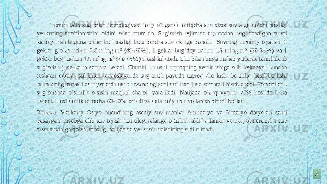  Tomchilatib sug‘orish texnologiyasi joriy etilganda ortiqcha suv sizot suvlarga qo‘shilmasligi yerlarning sho‘rlanishini oldini olish mumkin. Sug‘orish rejimida tuproqdan bog‘lanadigan suvni kamaytirish begona o‘tlar bo‘lmasligi bois barcha suv ekinga boradi. Suvning umumiy tejalishi 1 gektar g‘o‘za uchun 2.6 ming m 3 (40-50%) , 1 gektar bug‘doy uchun 1.3 ming m 3 (30-35%) va 1 gektar bog‘ uchun 1.8 ming m 3 (40-45%) ni tashkil etadi. Shu bilan birga nishab yerlarda tomchilatib sug‘orish juda katta samara beradi. Chunki bu usul tuproqning yemirlishiga olib kelmaydi bundan tashqari oddiy usul bilan taqqoslaganda sug‘orish paytida tuproq cho‘kishi bo‘shliq hosil bo‘lishi mumkinligi tufayli adir yerlarda ushbu texnologiyani qo‘llash juda samarali hisoblanadi. Tomchilatib sug‘orishda o‘simlik o‘sishi maqbul sharoit yaratiladi. Natijada o‘z quvvatini 70% hosildorlikka beradi. Hosildorlik o‘rtacha 40-50% ortadi va dala bo‘ylab rivojlanish bir xil bo‘ladi. Xulosa: Markaziy Osiyo hududining asosiy suv manbai Amudaryo va Sirdaryo daryolari sathi pasaygani hisobga olib suv tejash texnologiyalariga o‘tishni taklif qilaman va natijada ortiqcha suv sizot suvlarga qo‘shilmasligi natijasida yer sho‘rlanishining oldi olinadi. 55 