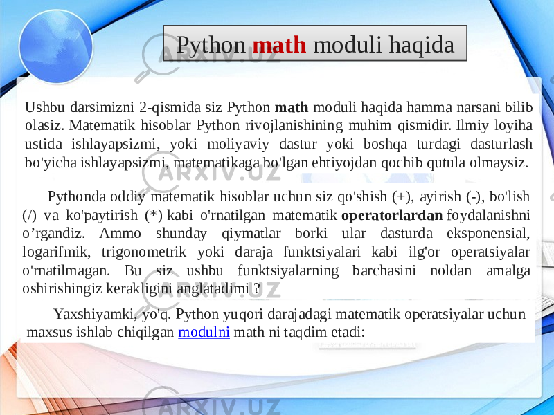 Ushbu darsimizni 2-qismida siz Python  math moduli haqida hamma narsani bilib olasiz. Matematik hisoblar Python rivojlanishining muhim qismidir. Ilmiy loyiha ustida ishlayapsizmi, yoki moliyaviy dastur yoki boshqa turdagi dasturlash bo&#39;yicha ishlayapsizmi, matematikaga bo&#39;lgan ehtiyojdan qochib qutula olmaysiz. Pythonda oddiy matematik hisoblar uchun siz qo&#39;shish (+), ayirish (-), bo&#39;lish (/) va ko&#39;paytirish (*) kabi o&#39;rnatilgan matematik  operatorlardan  foydalanishni o’rgandiz. Ammo shunday qiymatlar borki ular dasturda eksponensial, logarifmik, trigonometrik yoki daraja funktsiyalari kabi ilg&#39;or operatsiyalar o&#39;rnatilmagan. Bu siz ushbu funktsiyalarning barchasini noldan amalga oshirishingiz kerakligini anglatadimi ? Python  math moduli haqida Yaxshiyamki, yo&#39;q. Python yuqori darajadagi matematik operatsiyalar uchun maxsus ishlab chiqilgan  modulni math ni taqdim etadi:2419030C 1F 07 0D 