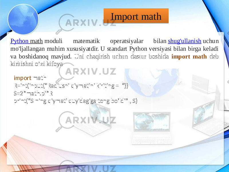 Python math  moduli matematik operatsiyalar bilan  shug&#39;ullanish  uchun mo&#39;ljallangan muhim xususiyatdir. U standart Python versiyasi bilan birga keladi va boshidanoq mavjud. Uni chaqirish uchun dastur boshida import math deb kiritishni o’zi kifoya Import math import math R=int(input(“Radiusni qiymatini kiriting = “)) S=2*math.pi*R print(“S ning qiymati quyidagiga teng bo’ldi” , S)280D1C 