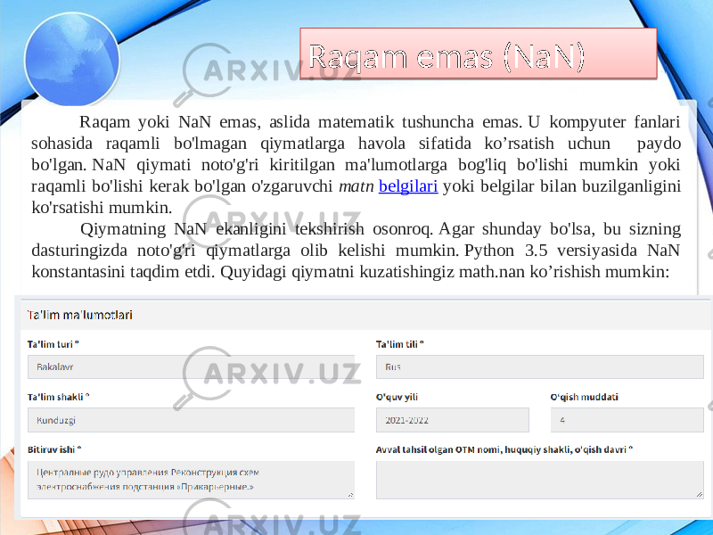 Raqam emas (NaN) Raqam yoki NaN emas, aslida matematik tushuncha emas. U kompyuter fanlari sohasida raqamli bo&#39;lmagan qiymatlarga havola sifatida ko’rsatish uchun paydo bo&#39;lgan. NaN qiymati noto&#39;g&#39;ri kiritilgan ma&#39;lumotlarga bog&#39;liq bo&#39;lishi mumkin yoki raqamli bo&#39;lishi kerak bo&#39;lgan o&#39;zgaruvchi  matn  belgilari  yoki belgilar bilan buzilganligini ko&#39;rsatishi mumkin. Qiymatning NaN ekanligini tekshirish osonroq. Agar shunday bo&#39;lsa, bu sizning dasturingizda noto&#39;g&#39;ri qiymatlarga olib kelishi mumkin. Python 3.5 versiyasida NaN konstantasini taqdim etdi. Quyidagi qiymatni kuzatishingiz math.nan ko’rishish mumkin:01 