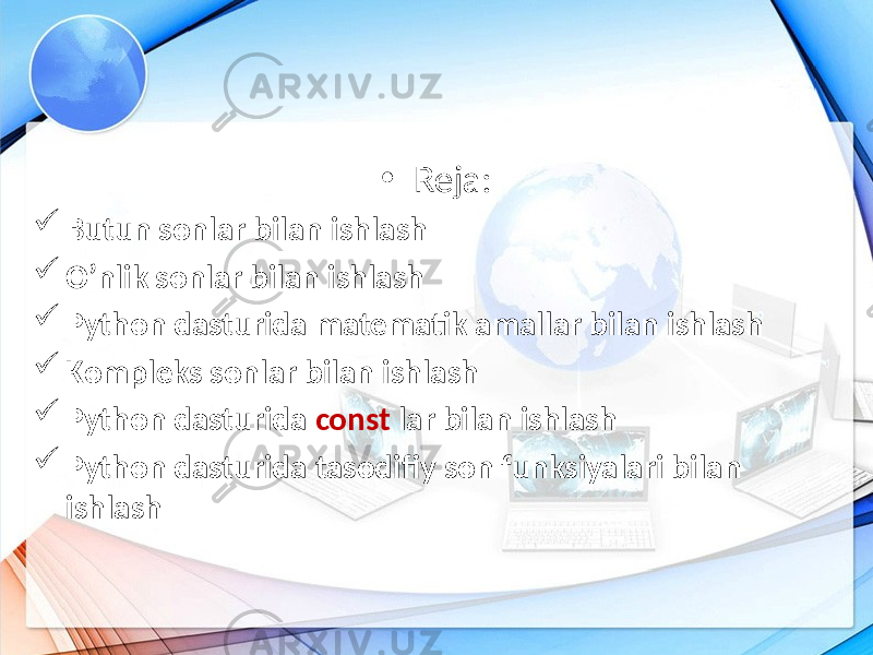 • Reja:  Butun sonlar bilan ishlash  O’nlik sonlar bilan ishlash  Python dasturida matematik amallar bilan ishlash  Kompleks sonlar bilan ishlash  Python dasturida const lar bilan ishlash  Python dasturida tasodifiy son funksiyalari bilan ishlash 