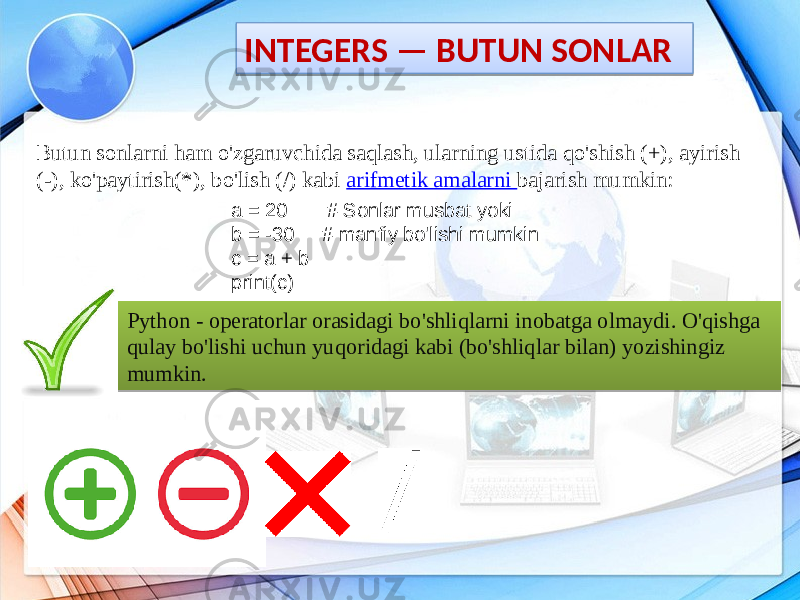 INTEGERS — BUTUN SONLAR Butun sonlarni ham o&#39;zgaruvchida saqlash, ularning ustida qo&#39;shish (+), ayirish (-), ko&#39;paytirish(*), bo&#39;lish (/) kabi arifmetik amalarni bajarish mumkin: a = 20 # Sonlar musbat yoki b = -30 # manfiy bo&#39;lishi mumkin c = a + b print(c) Python - operatorlar orasidagi bo&#39;shliqlarni inobatga olmaydi. O&#39;qishga qulay bo&#39;lishi uchun yuqoridagi kabi (bo&#39;shliqlar bilan) yozishingiz mumkin.1D1E 24 14 0D 