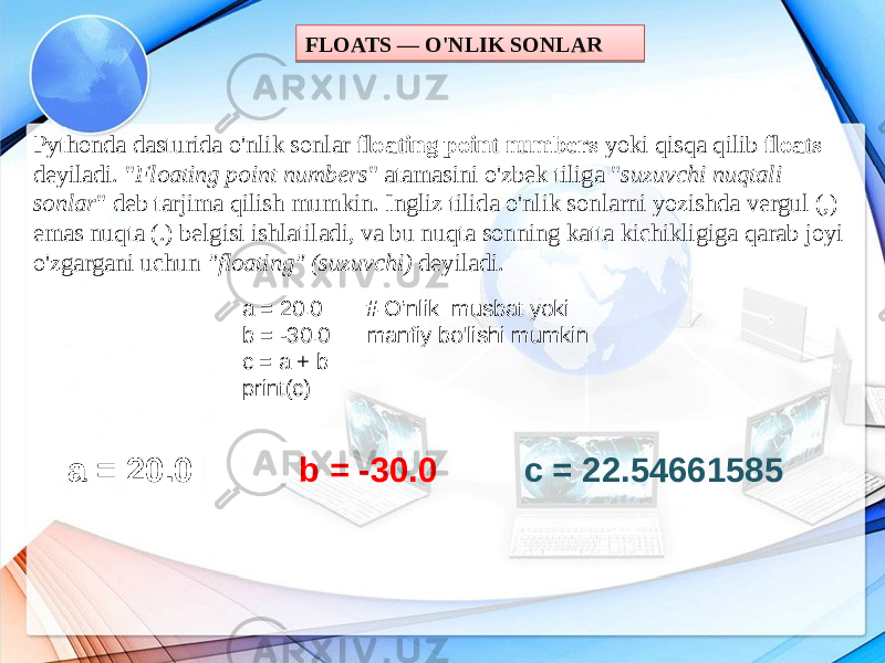 FLOATS — O&#39;NLIK SONLAR Pythonda dasturida o&#39;nlik sonlar floating point numbers yoki qisqa qilib floats deyiladi. &#34; Floating point numbers &#34; atamasini o&#39;zbek tiliga &#34; suzuvchi nuqtali sonlar &#34; deb tarjima qilish mumkin. Ingliz tilida o&#39;nlik sonlarni yozishda vergul (,) emas nuqta (.) belgisi ishlatiladi, va bu nuqta sonning katta kichikligiga qarab joyi o&#39;zgargani uchun &#34;floating&#34; (suzuvchi) deyiladi. a = 20.0 # O’nlik musbat yoki b = -30.0 manfiy bo&#39;lishi mumkin c = a + b print(c) a = 20.0 b = -30.0 c = 22.5466158511050A 