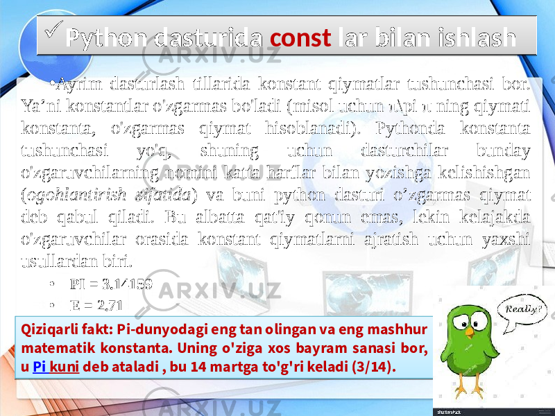 • Ayrim dasturlash tillarida konstant qiymatlar tushunchasi bor. Ya’ni konstantlar o&#39;zgarmas bo&#39;ladi (misol uchun π\pi π ning qiymati konstanta, o&#39;zgarmas qiymat hisoblanadi). Pythonda konstanta tushunchasi yo&#39;q, shuning uchun dasturchilar bunday o&#39;zgaruvchilarning nomini katta harflar bilan yozishga kelishishgan ( ogohlantirish sifatida ) va buni python dasturi o’zgarmas qiymat deb qabul qiladi. Bu albatta qat&#39;iy qonun emas, lekin kelajakda o&#39;zgaruvchilar orasida konstant qiymatlarni ajratish uchun yaxshi usullardan biri. • PI = 3.14159 • E = 2.71 Python dasturida const lar bilan ishlash Qiziqarli fakt: Pi-dunyodagi eng tan olingan va eng mashhur matematik konstanta. Uning o&#39;ziga xos bayram sanasi bor, u  Pi kuni  deb ataladi , bu 14 martga to&#39;g&#39;ri keladi (3/14).01 12 1A 07 0102 18 11 0E 0A 0D 