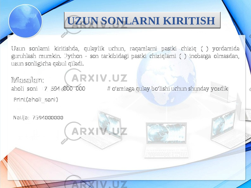 UZUN SONLARNI KIRITISH Uzun sonlarni kiritishda, qulaylik uchun, raqamlarni pastki chiziq (_) yordamida guruhlash mumkin. Python - son tarkibidagi pastki chiziqlarni (_) inobatga olmasdan, uzun sonligicha qabul qiladi. Masalan : aholi_soni = 7_594_000_000 # o&#39;zmizga qulay bo&#39;lishi uchun shunday yozdik Print(aholi_soni) Natija: 7594000000 0F 