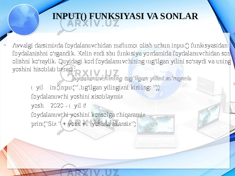 • Avvalgi darsimizda foydalanuvchidan ma&#39;lumot olish uchun input() funktsyasidan foydalanishni o&#39;rgandik. Kelin endi shu funktsiya yordamida foydalanuvchidan son olishni ko&#39;raylik. Quyidagi kod foydalanuvchining tug&#39;ilgan yilini so&#39;raydi va uning yoshini hisoblab beradi: foydalanuvchining tug&#39;ilgan yilini so&#39;raymiz t_yil = int(input(&#34;Tug&#39;ilgan yilingizni kiriting: &#34;)) foydalanuvchi yoshini xisoblaymiz yosh = 2020 - t_yil # foydalanuvchi yoshini konsolga chiqaramiz print(&#34;Siz &#34; + yosh + &#34; yoshda ekansiz&#34;) INPUT() FUNKSIYASI VA SONLAR 