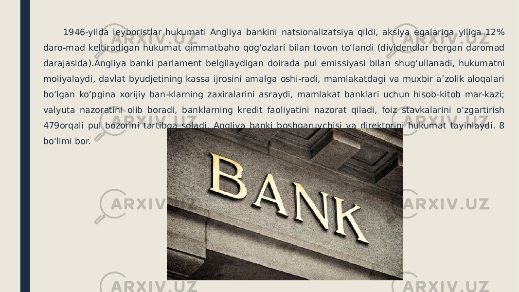  1946-yilda leyboristlar hukumati Angliya bankini natsionalizatsiya qildi, aksiya egalariga yiliga 12% daro-mad keltiradigan hukumat qimmatbaho qogʻozlari bilan tovon toʻlandi (dividendlar bergan daromad darajasida).Angliya banki parlament belgilaydigan doirada pul emissiyasi bilan shugʻullanadi, hukumatni moliyalaydi, davlat byudjetining kassa ijrosini amalga oshi-radi, mamlakatdagi va muxbir a’zolik aloqalari boʻlgan koʻpgina xorijiy ban-klarning zaxiralarini asraydi, mamlakat banklari uchun hisob-kitob mar-kazi; valyuta nazoratini olib boradi, banklarning kredit faoliyatini nazorat qiladi, foiz stavkalarini oʻzgartirish 479orqali pul bozorini tartibga soladi. Angliya banki boshqaruvchisi va direktorini hukumat tayinlaydi. 8 boʻlimi bor. 