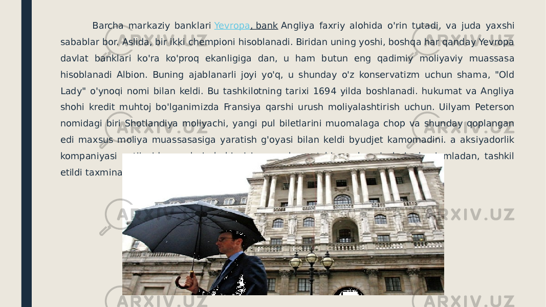  Barcha markaziy banklari  Yevropa , bank  Angliya faxriy alohida o&#39;rin tutadi, va juda yaxshi sabablar bor. Aslida, bir ikki chempioni hisoblanadi. Biridan uning yoshi, boshqa har qanday Yevropa davlat banklari ko&#39;ra ko&#39;proq ekanligiga dan, u ham butun eng qadimiy moliyaviy muassasa hisoblanadi Albion. Buning ajablanarli joyi yo&#39;q, u shunday o&#39;z konservatizm uchun shama, &#34;Old Lady&#34; o&#39;ynoqi nomi bilan keldi. Bu tashkilotning tarixi 1694 yilda boshlanadi. hukumat va Angliya shohi kredit muhtoj bo&#39;lganimizda Fransiya qarshi urush moliyalashtirish uchun. Uilyam Peterson nomidagi biri Shotlandiya moliyachi, yangi pul biletlarini muomalaga chop va shunday qoplangan edi maxsus moliya muassasasiga yaratish g&#39;oyasi bilan keldi byudjet kamomadini. a aksiyadorlik kompaniyasi natijasida, egalari shohi o&#39;zi va parlament bir necha a&#39;zolari, shu jumladan, tashkil etildi taxminan 1260 aksiyadorlar edi. 