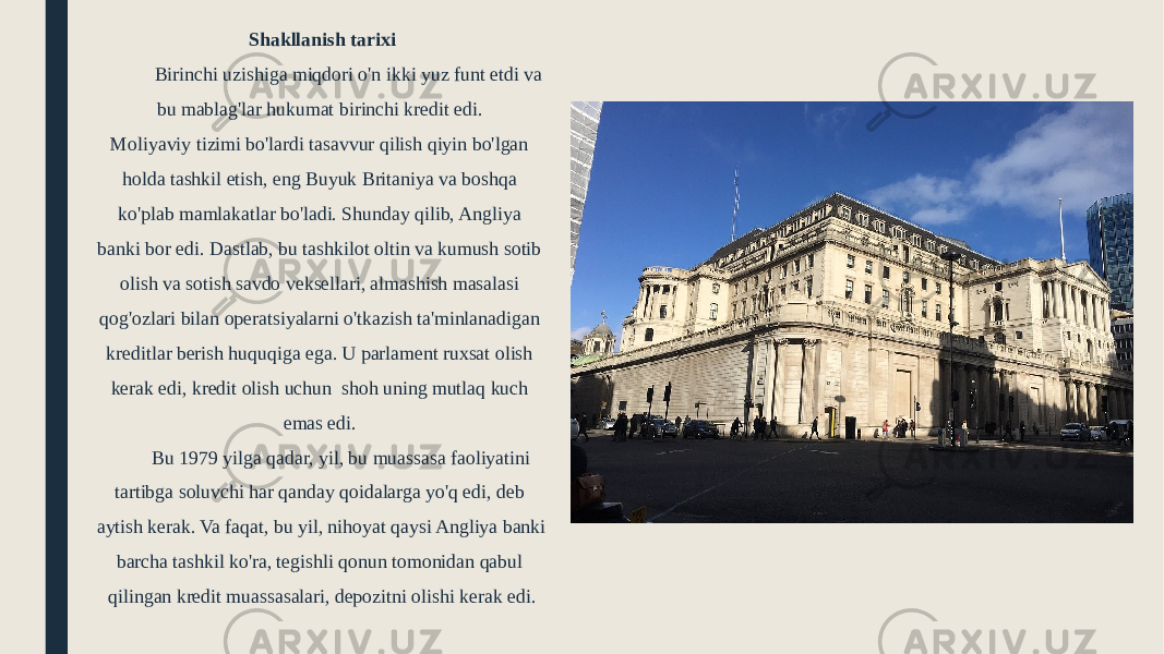 Shakllanish tarixi Birinchi uzishiga miqdori o&#39;n ikki yuz funt etdi va bu mablag&#39;lar hukumat birinchi kredit edi. Moliyaviy tizimi bo&#39;lardi tasavvur qilish qiyin bo&#39;lgan holda tashkil etish, eng Buyuk Britaniya va boshqa ko&#39;plab mamlakatlar bo&#39;ladi. Shunday qilib, Angliya banki bor edi. Dastlab, bu tashkilot oltin va kumush sotib olish va sotish savdo veksellari, almashish masalasi qog&#39;ozlari bilan operatsiyalarni o&#39;tkazish ta&#39;minlanadigan kreditlar berish huquqiga ega. U parlament ruxsat olish kerak edi, kredit olish uchun shoh uning mutlaq kuch emas edi. Bu 1979 yilga qadar, yil, bu muassasa faoliyatini tartibga soluvchi har qanday qoidalarga yo&#39;q edi, deb aytish kerak. Va faqat, bu yil, nihoyat qaysi Angliya banki barcha tashkil ko&#39;ra, tegishli qonun tomonidan qabul qilingan kredit muassasalari, depozitni olishi kerak edi. 