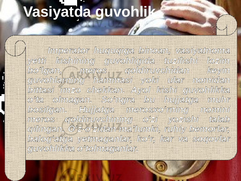  Vasiyatda guvohlik Imperator huquqiga binoan, vasiyatnoma yetti kishining guvohligida tuzilishi lozim bо‘lgan, meros qoldiruvchidan keyin guvohlarning hammasi yoki ular nomidan bittasi imzo chekkan. Ayol kishi guvohlikka о‘ta olmagan. Sо‘ngra bu hujjatga muhr bosilgan. Hujjatga merosxо‘rning nomini meros qoldiruvchining о‘zi yozishi talab qilingan. О‘z-о‘zidan ma’lumki, ruhiy bemorlar, balog‘atga yetmaganlar, kо‘r, kar va soqovlar guvohlikka о‘tolmaganlar. 