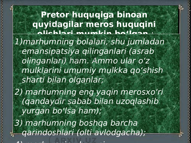  Pretor huquqiga binoan quyidagilar meros huquqini olishlari mumkin bо‘lgan : 1) marhumning bolalari, shu jumladan emansipatsiya qilinganlari (asrab olinganlari) ham. Ammo ular о‘z mulklarini umumiy mulkka qо‘shish sharti bilan olganlar; 2) marhumning eng yaqin merosxо‘ri (qandaydir sabab bilan uzoqlashib yurgan bо‘lsa ham); 3) marhumning boshqa barcha qarindoshlari (olti avlodgacha); 4) marhumning bevasi. 