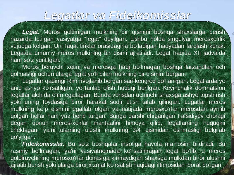 Legatlar va Fideikomisslar Legat. Meros qoldirilgan mulkning bir qismini boshqa shaxslarga berish nazarda tutilgan vasiyatga “legat” deyilgan. Ushbu holda singulyar merosxо‘rlik vujudga kelgan. Uni faqat tiriklar orasidagina bо‘ladigan hadyadan farqlash kerak. Legatda umumiy meros mulkining bir qismi ajratiladi. Legat haqida XII jadvalda ham sо‘z yuritilgan. Meros beruvchi xotini va merosga haqi bо‘lmagan boshqa farzandlari och qolmasligi uchun ularga legat yо‘li bilan mulkning bir qismini bergan. Legatlar qadimgi Rim rivojlanib borgan sari kengroq qо‘llanilgan. Legatlarda yo aniq ashyo kо‘rsatilgan, yo tanlab olish huquqi berilgan. Keyinchalik domnatsion legatlar alohida о‘rin egallagan. Bunda vorisdan uchinchi shaxsga ashyo topshirish yoki uning foydasiga biror harakat sodir etish talab qilingan. Legatlar meros mulkning kо‘p qismini egallab olgan va natijada merosxо‘rlar merosdan ayrilib qolgan hollar ham yuz berib turgan. Bunga qarshi chiqarilgan Falsidiyev choragi degan qonun meros-xо‘rlar manfaatini himoya qilib, legatlarning huquqini cheklagan, ya’ni ularning ulushi mulkning 3/4 qismidan oshmasligi belgilab qо‘yilgan. Fideikomisslar. Bu sо‘z boshqalar insofiga havola ma’nosini bildiradi. Bu rasmiy bо‘lmagan, ya’ni vasiyatnomada kо‘rsatilmagan legat bо‘lib, u meros qoldiruvchining merosxо‘rlar doirasiga kirmaydigan shaxsga mulkdan biror ulushni ajratib berish yoki ularga biror xizmat kо‘rsatish haqidagi iltimosidan iborat bо‘lgan. 